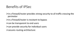 Benefits of IPSec
in a firewall/router provides strong security to all traffic crossing the
perimeter
in a firewall/router is resistant to bypass
can be transparent to end users
can provide security for individual users
secures routing architecture
 
