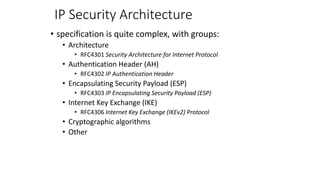 IP Security Architecture
• specification is quite complex, with groups:
• Architecture
• RFC4301 Security Architecture for Internet Protocol
• Authentication Header (AH)
• RFC4302 IP Authentication Header
• Encapsulating Security Payload (ESP)
• RFC4303 IP Encapsulating Security Payload (ESP)
• Internet Key Exchange (IKE)
• RFC4306 Internet Key Exchange (IKEv2) Protocol
• Cryptographic algorithms
• Other
 