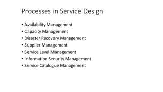 Processes in Service Design
• Availability Management
• Capacity Management
• Disaster Recovery Management
• Supplier Management
• Service Level Management
• Information Security Management
• Service Catalogue Management
 