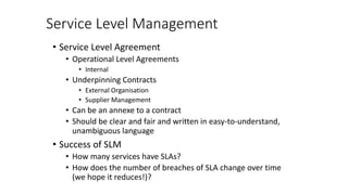 Service Level Management
• Service Level Agreement
• Operational Level Agreements
• Internal
• Underpinning Contracts
• External Organisation
• Supplier Management
• Can be an annexe to a contract
• Should be clear and fair and written in easy-to-understand,
unambiguous language
• Success of SLM
• How many services have SLAs?
• How does the number of breaches of SLA change over time
(we hope it reduces!)?
 