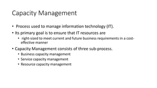 Capacity Management
• Process used to manage information technology (IT).
• Its primary goal is to ensure that IT resources are
• right-sized to meet current and future business requirements in a cost-
effective manner
• Capacity Management consists of three sub-process.
• Business capacity management
• Service capacity management
• Resource capacity management
 