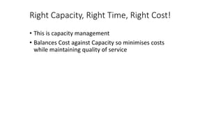 Right Capacity, Right Time, Right Cost!
• This is capacity management
• Balances Cost against Capacity so minimises costs
while maintaining quality of service
 