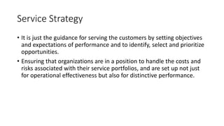 Service Strategy
• It is just the guidance for serving the customers by setting objectives
and expectations of performance and to identify, select and prioritize
opportunities.
• Ensuring that organizations are in a position to handle the costs and
risks associated with their service portfolios, and are set up not just
for operational effectiveness but also for distinctive performance.
 