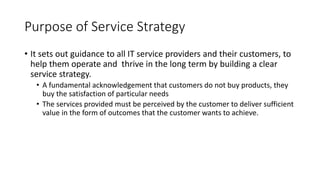 Purpose of Service Strategy
• It sets out guidance to all IT service providers and their customers, to
help them operate and thrive in the long term by building a clear
service strategy.
• A fundamental acknowledgement that customers do not buy products, they
buy the satisfaction of particular needs
• The services provided must be perceived by the customer to deliver sufficient
value in the form of outcomes that the customer wants to achieve.
 