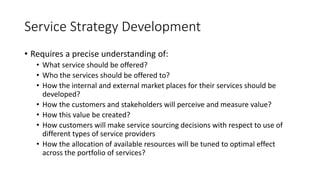 Service Strategy Development
• Requires a precise understanding of:
• What service should be offered?
• Who the services should be offered to?
• How the internal and external market places for their services should be
developed?
• How the customers and stakeholders will perceive and measure value?
• How this value be created?
• How customers will make service sourcing decisions with respect to use of
different types of service providers
• How the allocation of available resources will be tuned to optimal effect
across the portfolio of services?
 