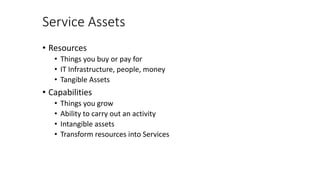 Service Assets
• Resources
• Things you buy or pay for
• IT Infrastructure, people, money
• Tangible Assets
• Capabilities
• Things you grow
• Ability to carry out an activity
• Intangible assets
• Transform resources into Services
 