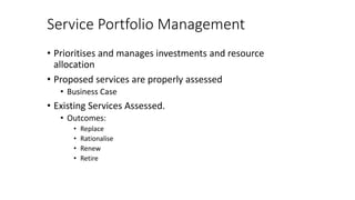 Service Portfolio Management
• Prioritises and manages investments and resource
allocation
• Proposed services are properly assessed
• Business Case
• Existing Services Assessed.
• Outcomes:
• Replace
• Rationalise
• Renew
• Retire
 