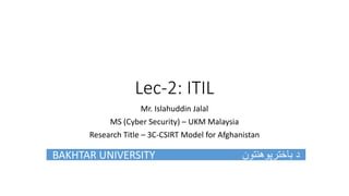 Lec-2: ITIL
Mr. Islahuddin Jalal
MS (Cyber Security) – UKM Malaysia
Research Title – 3C-CSIRT Model for Afghanistan
BAKHTAR UNIVERSITY ‫باخترپوهنتون‬ ‫د‬
 