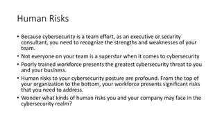 Human Risks
• Because cybersecurity is a team effort, as an executive or security
consultant, you need to recognize the strengths and weaknesses of your
team.
• Not everyone on your team is a superstar when it comes to cybersecurity
• Poorly trained workforce presents the greatest cybersecurity threat to you
and your business.
• Human risks to your cybersecurity posture are profound. From the top of
your organization to the bottom, your workforce presents significant risks
that you need to address.
• Wonder what kinds of human risks you and your company may face in the
cybersecurity realm?
 