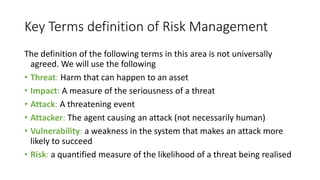 Key Terms definition of Risk Management
The definition of the following terms in this area is not universally
agreed. We will use the following
• Threat: Harm that can happen to an asset
• Impact: A measure of the seriousness of a threat
• Attack: A threatening event
• Attacker: The agent causing an attack (not necessarily human)
• Vulnerability: a weakness in the system that makes an attack more
likely to succeed
• Risk: a quantified measure of the likelihood of a threat being realised
 