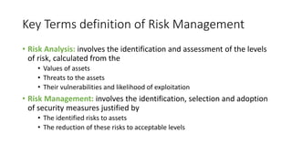 Key Terms definition of Risk Management
• Risk Analysis: involves the identification and assessment of the levels
of risk, calculated from the
• Values of assets
• Threats to the assets
• Their vulnerabilities and likelihood of exploitation
• Risk Management: involves the identification, selection and adoption
of security measures justified by
• The identified risks to assets
• The reduction of these risks to acceptable levels
 