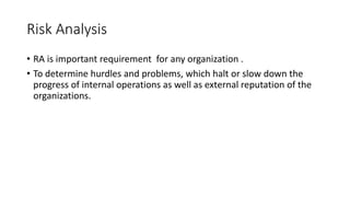 Risk Analysis
• RA is important requirement for any organization .
• To determine hurdles and problems, which halt or slow down the
progress of internal operations as well as external reputation of the
organizations.
 