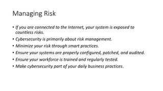 Managing Risk
• If you are connected to the Internet, your system is exposed to
countless risks.
• Cybersecurity is primarily about risk management.
• Minimize your risk through smart practices.
• Ensure your systems are properly configured, patched, and audited.
• Ensure your workforce is trained and regularly tested.
• Make cybersecurity part of your daily business practices.
 