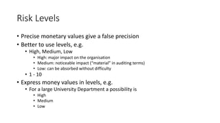 Risk Levels
• Precise monetary values give a false precision
• Better to use levels, e.g.
• High, Medium, Low
• High: major impact on the organisation
• Medium: noticeable impact (“material” in auditing terms)
• Low: can be absorbed without difficulty
• 1 - 10
• Express money values in levels, e.g.
• For a large University Department a possibility is
• High
• Medium
• Low
 