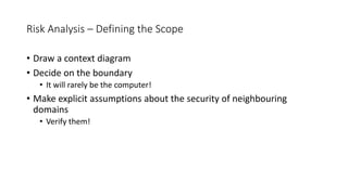 Risk Analysis – Defining the Scope
• Draw a context diagram
• Decide on the boundary
• It will rarely be the computer!
• Make explicit assumptions about the security of neighbouring
domains
• Verify them!
 