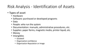 Risk Analysis - Identification of Assets
• Types of asset
• Hardware
• Software: purchased or developed programs
• Data
• People: who run the system
• Documentation: manuals, administrative procedures, etc.
• Supplies: paper forms, magnetic media, printer liquid, etc.
• Money
• Intangibles
• Goodwill
• Organization confidence
• Organisation Reputation or image
 