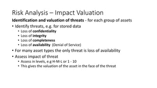 Risk Analysis – Impact Valuation
Identification and valuation of threats - for each group of assets
• Identify threats, e.g. for stored data
• Loss of confidentiality
• Loss of integrity
• Loss of completeness
• Loss of availability (Denial of Service)
• For many asset types the only threat is loss of availability
• Assess impact of threat
• Assess in levels, e.g H-M-L or 1 - 10
• This gives the valuation of the asset in the face of the threat
 