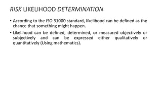 RISK LIKELIHOOD DETERMINATION
• According to the ISO 31000 standard, likelihood can be defined as the
chance that something might happen.
• Likelihood can be defined, determined, or measured objectively or
subjectively and can be expressed either qualitatively or
quantitatively (Using mathematics).
 