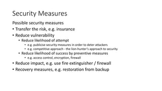 Security Measures
Possible security measures
• Transfer the risk, e.g. insurance
• Reduce vulnerability
• Reduce likelihood of attempt
• e.g. publicise security measures in order to deter attackers
• e.g. competitive approach - the lion-hunter’s approach to security
• Reduce likelihood of success by preventive measures
• e.g. access control, encryption, firewall
• Reduce impact, e.g. use fire extinguisher / firewall
• Recovery measures, e.g. restoration from backup
 