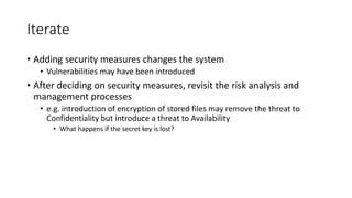 Iterate
• Adding security measures changes the system
• Vulnerabilities may have been introduced
• After deciding on security measures, revisit the risk analysis and
management processes
• e.g. introduction of encryption of stored files may remove the threat to
Confidentiality but introduce a threat to Availability
• What happens if the secret key is lost?
 