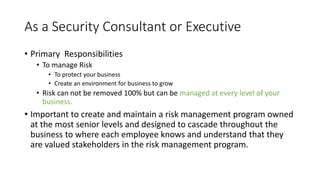 As a Security Consultant or Executive
• Primary Responsibilities
• To manage Risk
• To protect your business
• Create an environment for business to grow
• Risk can not be removed 100% but can be managed at every level of your
business.
• Important to create and maintain a risk management program owned
at the most senior levels and designed to cascade throughout the
business to where each employee knows and understand that they
are valued stakeholders in the risk management program.
 
