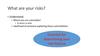 What are your risks?
• Understand
• Where you are vulnerable?
• To whom or what
• Likelihood of someone exploiting those vulnerabilities
Essential for
determining your
risk Posture
 