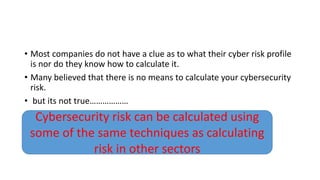 • Most companies do not have a clue as to what their cyber risk profile
is nor do they know how to calculate it.
• Many believed that there is no means to calculate your cybersecurity
risk.
• but its not true………………
Cybersecurity risk can be calculated using
some of the same techniques as calculating
risk in other sectors
 