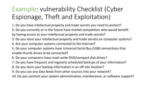 Example: vulnerability Checklist (Cyber
Espionage, Theft and Exploitation)
1. Do you have intellectual property and trade secrets you need to protect?
2. Do you currently or in the future have market competitors who would benefit
by having access to your intellectual property and trade secrets?
3. Do you store your intellectual property and trade secrets on computer systems?
4. Are your computer systems connected to the Internet?
5. Do your computer systems have Universal Serial Bus (USB) connections that
enable thumb drives to be connected?
6. Do your computers have read–write DVD/compact disk drives?
7. Do you have frequent and regularly scheduled backups of your information?
8. Do you store your backup information in an off-site location?
9. Do you use any data feeds from other sources into your network?
10. Do you contract your system administration, maintenance, or software support?
 