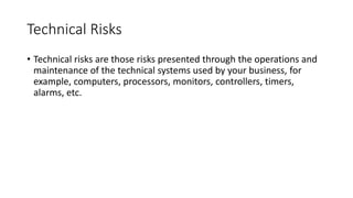 Technical Risks
• Technical risks are those risks presented through the operations and
maintenance of the technical systems used by your business, for
example, computers, processors, monitors, controllers, timers,
alarms, etc.
 