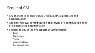Scope of CM
• Any changes to all architecture , tools, metrics, processes and
documentation
• Addition, removal or modification of a service or a configuration item
or an associated documentation
• Changes to any of the five aspects of service design
• Build
• Deployment
• Testing
• User acceptance
• Bed-in (optimize)
 