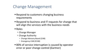 Change Management
 Respond to customers changing business
requirements
 Respond to business and IT requests for change that
will align the services with the business needs
 Roles
 Change Manager
 Change Authority
 Change Advisory Board (CAB)
 Emergency CAB (ECAB)
 80% of service interruption is caused by operator
error or poor change control (Gartner)
 