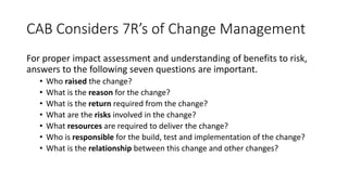 CAB Considers 7R’s of Change Management
For proper impact assessment and understanding of benefits to risk,
answers to the following seven questions are important.
• Who raised the change?
• What is the reason for the change?
• What is the return required from the change?
• What are the risks involved in the change?
• What resources are required to deliver the change?
• Who is responsible for the build, test and implementation of the change?
• What is the relationship between this change and other changes?
 