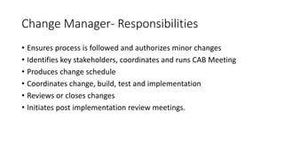 Change Manager- Responsibilities
• Ensures process is followed and authorizes minor changes
• Identifies key stakeholders, coordinates and runs CAB Meeting
• Produces change schedule
• Coordinates change, build, test and implementation
• Reviews or closes changes
• Initiates post implementation review meetings.
 