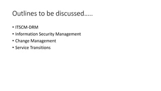 Outlines to be discussed…..
• ITSCM-DRM
• Information Security Management
• Change Management
• Service Transitions
 