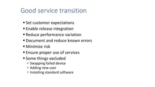 Good service transition
 Set customer expectations
 Enable release integration
 Reduce performance variation
 Document and reduce known errors
 Minimise risk
 Ensure proper use of services
 Some things excluded
 Swapping failed device
 Adding new user
 Installing standard software
 