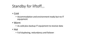Standby for liftoff...
• Cold
• Accommodation and environment ready but no IT
equipment
• Warm
• As cold plus backup IT equipment to receive data
• Hot
• Full duplexing, redundancy and failover
 