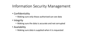 Information Security Management
• Confidentiality
• Making sure only those authorised can see data
• Integrity
• Making sure the data is accurate and not corrupted
• Availability
• Making sure data is supplied when it is requested
 