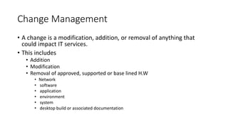 Change Management
• A change is a modification, addition, or removal of anything that
could impact IT services.
• This includes
• Addition
• Modification
• Removal of approved, supported or base lined H.W
• Network
• software
• application
• environment
• system
• desktop build or associated documentation
 