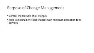 Purpose of Change Management
• Control the lifecycle of all changes
• Help in making beneficial changes with minimum disruption to IT
services
 