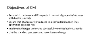 Objectives of CM
• Respond to business and IT requests to ensure alignment of services
with business needs
• Ensure that changes are introduced in a controlled manner, thus
optimizing business risk
• Implement changes timely and successfully to meet business needs
• Use the standard processes and record every change
 