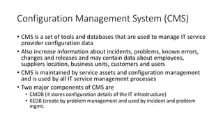 Configuration Management System (CMS)
• CMS is a set of tools and databases that are used to manage IT service
provider configuration data
• Also increase information about incidents, problems, known errors,
changes and releases and may contain data about employees,
suppliers location, business units, customers and users
• CMS is maintained by service assets and configuration management
and is used by all IT service management processes
• Two major components of CMS are
• CMDB (it stores configuration details of the IT infrastructure)
• KEDB (create by problem management and used by incident and problem
mgmt.
 