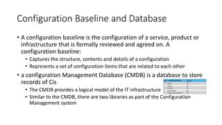 Configuration Baseline and Database
• A configuration baseline is the configuration of a service, product or
infrastructure that is formally reviewed and agreed on. A
configuration baseline:
• Captures the structure, contents and details of a configuration
• Represents a set of configuration items that are related to each other
• a configuration Management Database (CMDB) is a database to store
records of Cis
• The CMDB provides a logical model of the IT infrastructure
• Similar to the CMDB, there are two libraries as part of the Configuration
Management system
 
