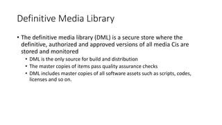 Definitive Media Library
• The definitive media library (DML) is a secure store where the
definitive, authorized and approved versions of all media Cis are
stored and monitored
• DML is the only source for build and distribution
• The master copies of items pass quality assurance checks
• DML includes master copies of all software assets such as scripts, codes,
licenses and so on.
 