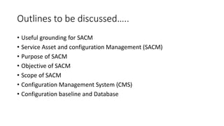 Outlines to be discussed…..
• Useful grounding for SACM
• Service Asset and configuration Management (SACM)
• Purpose of SACM
• Objective of SACM
• Scope of SACM
• Configuration Management System (CMS)
• Configuration baseline and Database
 
