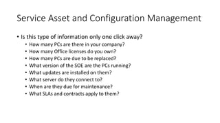 Service Asset and Configuration Management
• Is this type of information only one click away?
• How many PCs are there in your company?
• How many Office licenses do you own?
• How many PCs are due to be replaced?
• What version of the SOE are the PCs running?
• What updates are installed on them?
• What server do they connect to?
• When are they due for maintenance?
• What SLAs and contracts apply to them?
 