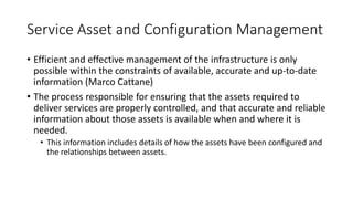 Service Asset and Configuration Management
• Efficient and effective management of the infrastructure is only
possible within the constraints of available, accurate and up-to-date
information (Marco Cattane)
• The process responsible for ensuring that the assets required to
deliver services are properly controlled, and that accurate and reliable
information about those assets is available when and where it is
needed.
• This information includes details of how the assets have been configured and
the relationships between assets.
 