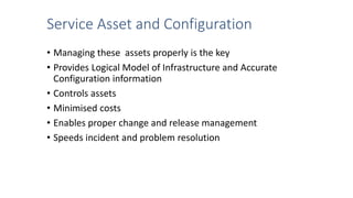 Service Asset and Configuration
• Managing these assets properly is the key
• Provides Logical Model of Infrastructure and Accurate
Configuration information
• Controls assets
• Minimised costs
• Enables proper change and release management
• Speeds incident and problem resolution
 