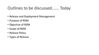 Outlines to be discussed……. Today
• Release and Deployment Management
• Purpose of RDM
• Objective of RDM
• Scope of RDM
• Release Policy
• Types of Release
 