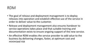 RDM
• The goal of release and deployment management is to deploy
releases into operation and establish effective use of the service in
order to deliver value to the customer.
• Release and deployment management also ensures handover to
service operations takes place and that suitable training and
documentation exists to ensure ongoing support of the new service.
• An effective RDM enables the service provider to add value to the
business by delivering changes, faster, at optimum cost and
minimized risk
 