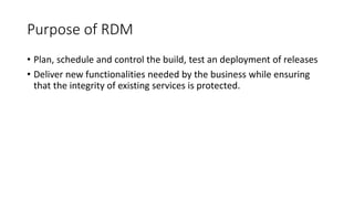 Purpose of RDM
• Plan, schedule and control the build, test an deployment of releases
• Deliver new functionalities needed by the business while ensuring
that the integrity of existing services is protected.
 